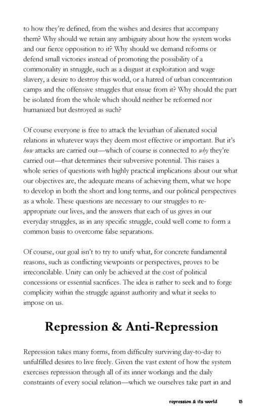 t0 how they’re defined, from the wishes and desires that accompany them? Why should we retain any ambiguity about how the and our ferce opposition to it Why should we demand reforms or defend small victories instead of promoting the possibility of a commonality in struggle, such as a disgust at exploitation and wage slavery, a desire to destroy this world, or a hatred of urban concentration camps and the offensive struggles that ensue from it? Why should the part be isolated from the whole which should neither be reformed nor humanized but destroyed as such?  tem works  OF course everyone is free to attack the leviathan of alienated social er ways they deem most effective or important. But i’s howattacks are carried out—which of course is connected to n#y they’te cartied out—that determines their subversive potential, This raises a ‘whole series of questions with highly practical implications about our what our objectives are, the adequate means of achieving them, what we hope to develop in both the short and long terms, and our political perspectives as a whole. These questions are necessary to our struggles to re- appropriate our lives, and the answers that each of us gives in our  w strugges, as in any specific struggle, could well come to form a common basis to overcome filse separations.  celations in whate  OF course, our goal isn’t o try to unify what, for concrete fundamental reasons, such as conflicting viewpoints or perspectives, proves to be irreconcilable. Unity can only be achieved at the cost of political  conc sential saceifices. The idea i rather o seek and to forge complicity within the struggle against authority and what it seeks to impose on us.  ons or  Repression & Anti-Repression  Repression takes many forms, from difficulty surviving day-to-day to unfulfilled desires to live freely. Given the vast extent of how the system es repression through all of its inner workings and the daily  constraints of every social relation—shich we ourselves take part in and  exer  Fepession & ts world 